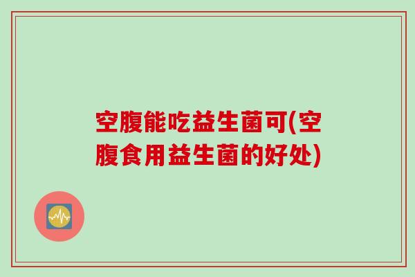 空腹能吃益生菌可(空腹食用益生菌的好处)