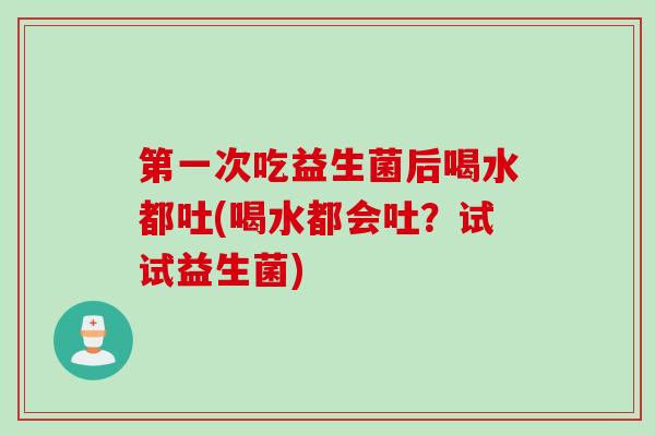 第一次吃益生菌后喝水都吐(喝水都会吐？试试益生菌)