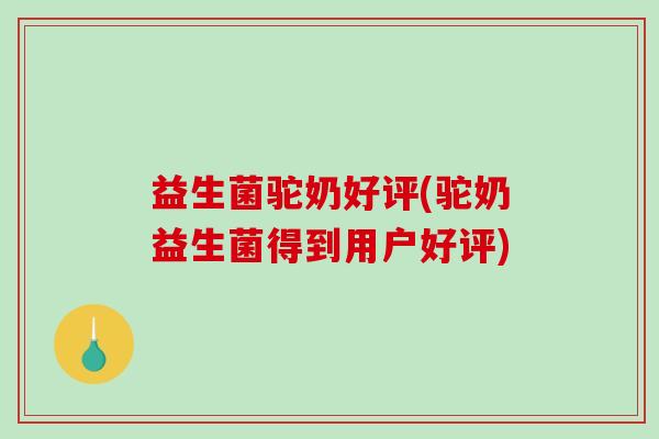 益生菌驼奶好评(驼奶益生菌得到用户好评)