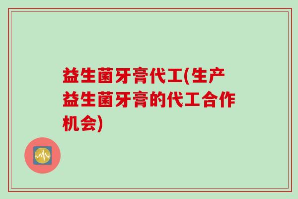 益生菌牙膏代工(生产益生菌牙膏的代工合作机会)