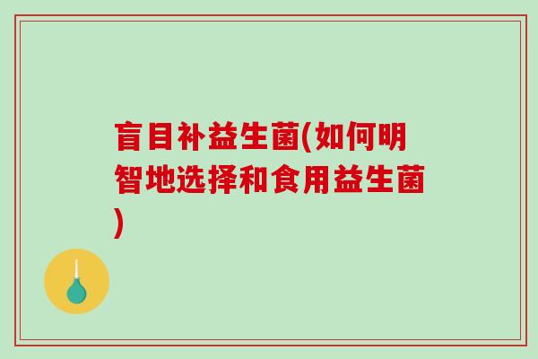 盲目补益生菌(如何明智地选择和食用益生菌)