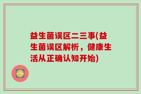 益生菌误区二三事(益生菌误区解析，健康生活从正确认知开始)