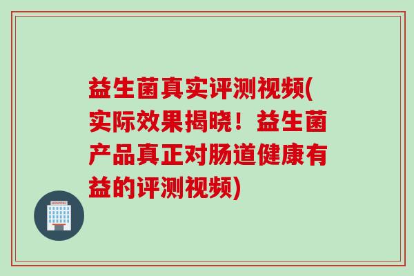 益生菌真实评测视频(实际效果揭晓！益生菌产品真正对肠道健康有益的评测视频)