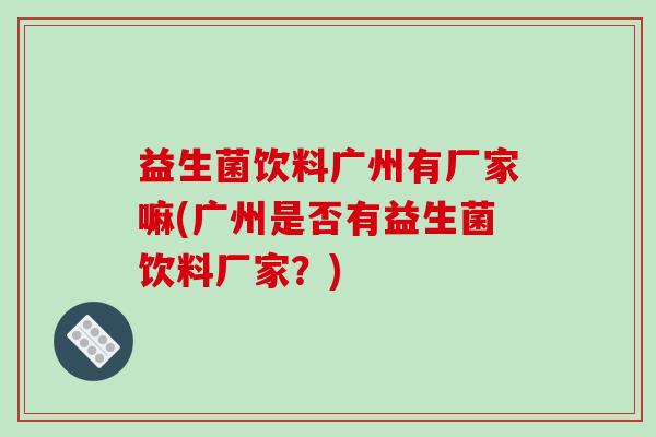 益生菌饮料广州有厂家嘛(广州是否有益生菌饮料厂家？)