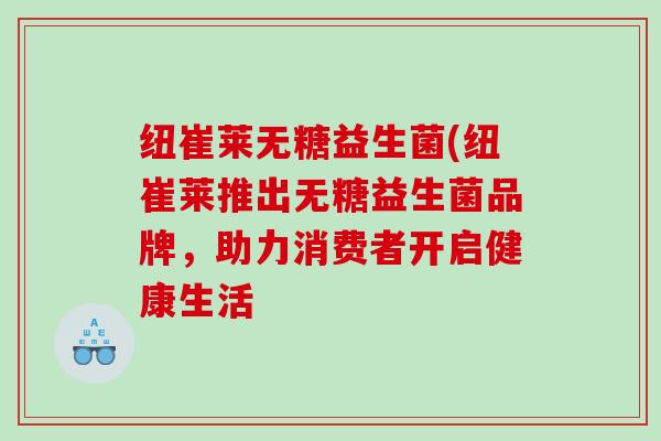 纽崔莱无糖益生菌(纽崔莱推出无糖益生菌品牌，助力消费者开启健康生活
