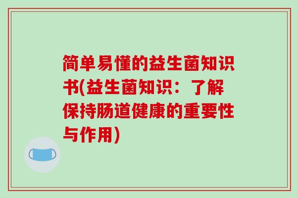 简单易懂的益生菌知识书(益生菌知识：了解保持肠道健康的重要性与作用)