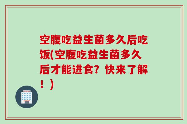 空腹吃益生菌多久后吃饭(空腹吃益生菌多久后才能进食？快来了解！)