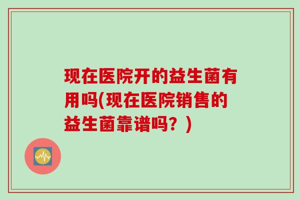 现在医院开的益生菌有用吗(现在医院销售的益生菌靠谱吗？)