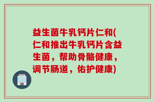 益生菌牛乳钙片仁和(仁和推出牛乳钙片含益生菌，帮助骨骼健康，调节肠道，佑护健康)