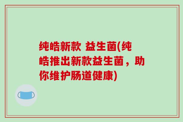 纯皓新款 益生菌(纯皓推出新款益生菌，助你维护肠道健康)