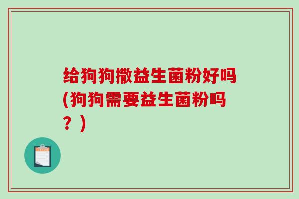 给狗狗撒益生菌粉好吗(狗狗需要益生菌粉吗？)