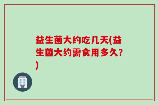 益生菌大约吃几天(益生菌大约需食用多久？)