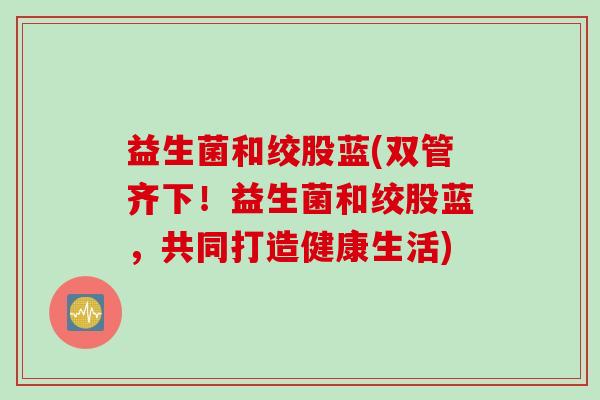 益生菌和绞股蓝(双管齐下！益生菌和绞股蓝，共同打造健康生活)