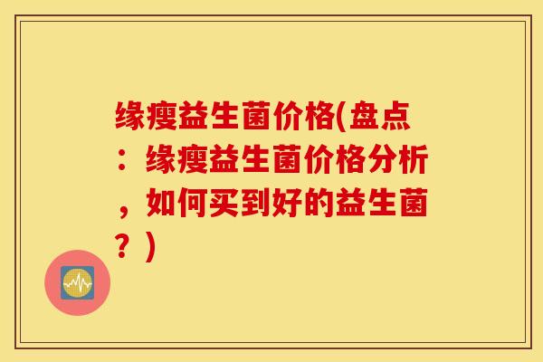 缘瘦益生菌价格(盘点：缘瘦益生菌价格分析，如何买到好的益生菌？)