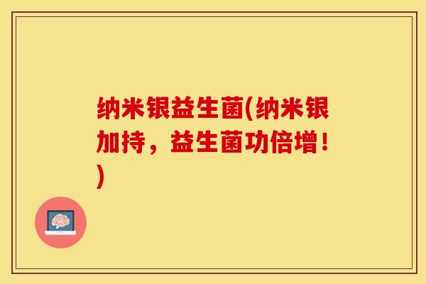 纳米银益生菌(纳米银加持，益生菌功倍增！)