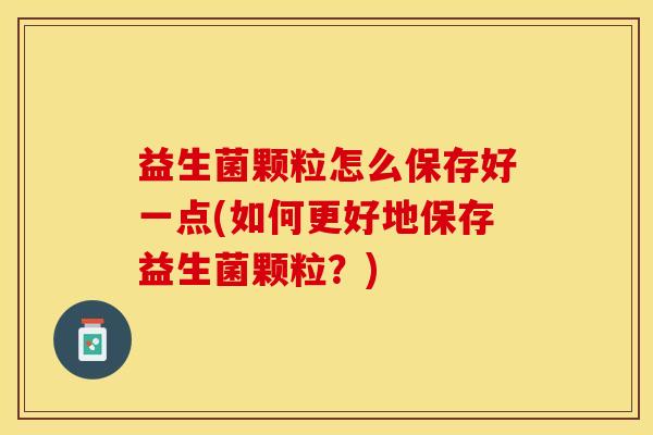 益生菌颗粒怎么保存好一点(如何更好地保存益生菌颗粒？)