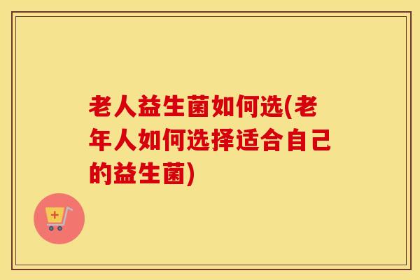 老人益生菌如何选(老年人如何选择适合自己的益生菌)