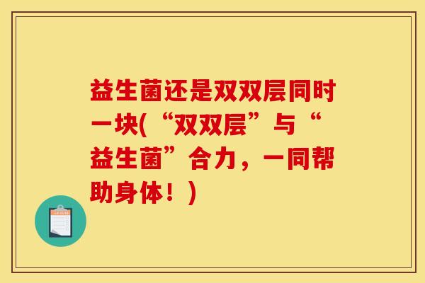 益生菌还是双双层同时一块(“双双层”与“益生菌”合力，一同帮助身体！)