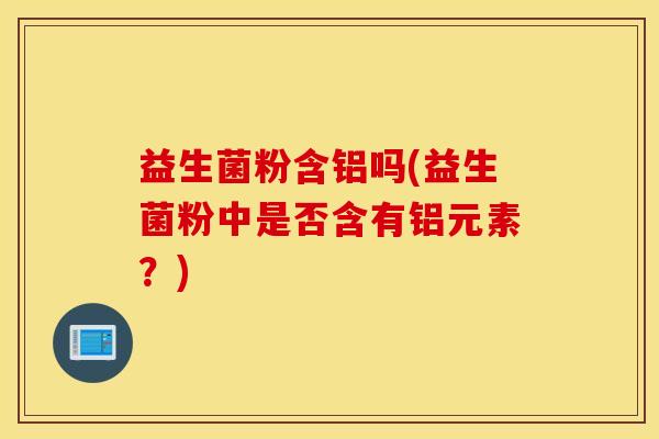 益生菌粉含铝吗(益生菌粉中是否含有铝元素？)