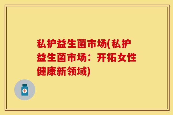 私护益生菌市场(私护益生菌市场：开拓女性健康新领域)