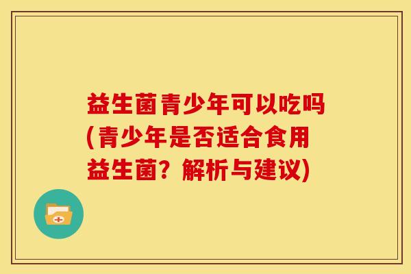 益生菌青少年可以吃吗(青少年是否适合食用益生菌？解析与建议)