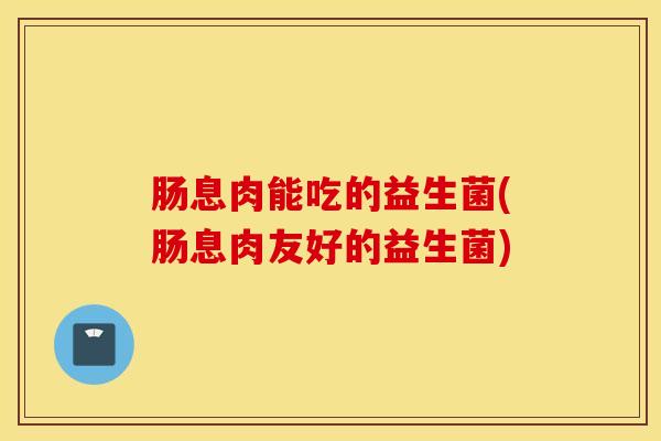 肠息肉能吃的益生菌(肠息肉友好的益生菌)