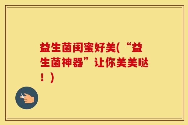 益生菌闺蜜好美(“益生菌神器”让你美美哒！)