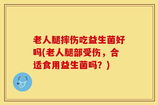 老人腿摔伤吃益生菌好吗(老人腿部受伤，合适食用益生菌吗？)