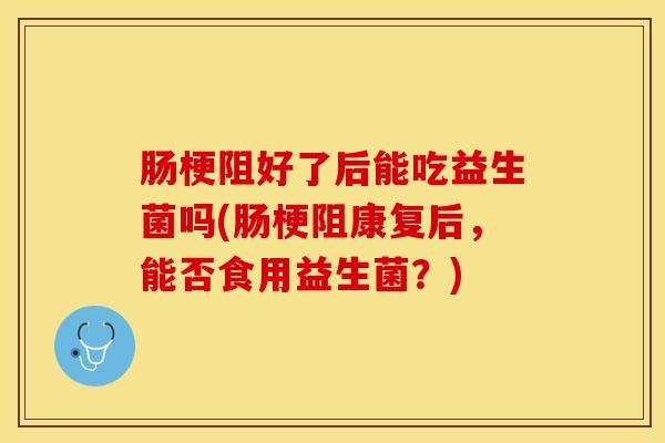 肠梗阻好了后能吃益生菌吗(肠梗阻康复后，能否食用益生菌？)