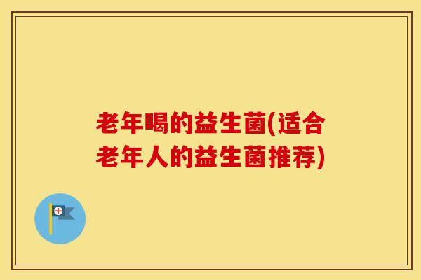 老年喝的益生菌(适合老年人的益生菌推荐)