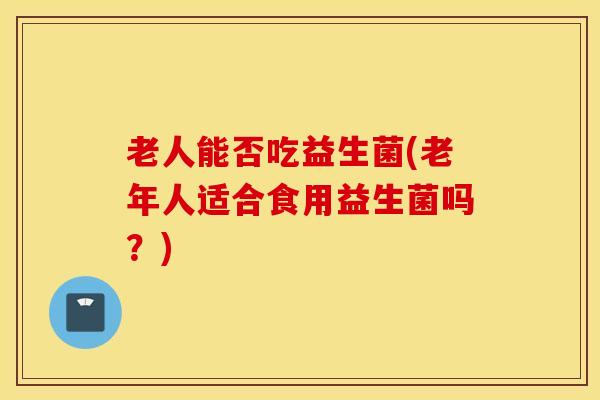 老人能否吃益生菌(老年人适合食用益生菌吗?) 老人能否吃益生菌(老年人适合食用益生菌吗?)