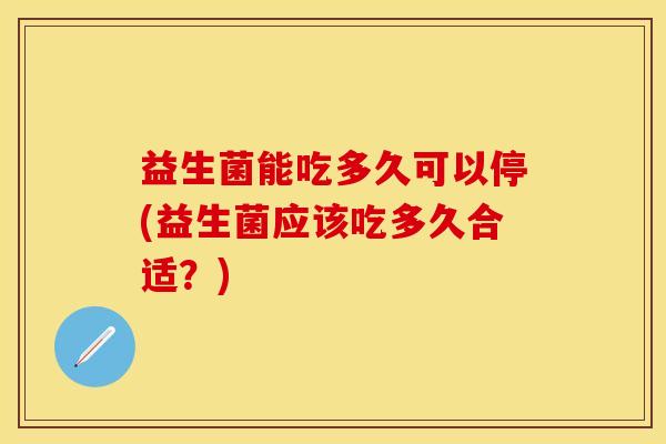 益生菌能吃多久可以停(益生菌应该吃多久合适？)