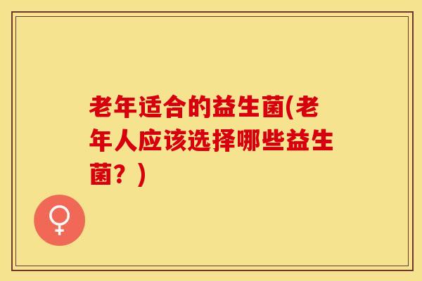 老年适合的益生菌(老年人应该选择哪些益生菌？)