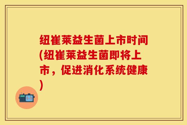 纽崔莱益生菌上市时间(纽崔莱益生菌即将上市，促进消化系统健康)