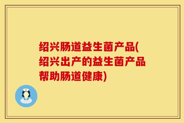 绍兴肠道益生菌产品(绍兴出产的益生菌产品帮助肠道健康)