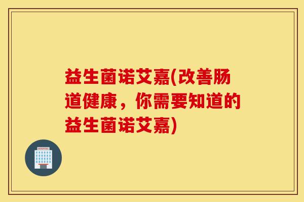 益生菌诺艾嘉(改善肠道健康，你需要知道的益生菌诺艾嘉)