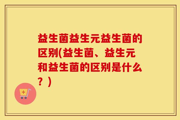益生菌益生元益生菌的区别(益生菌、益生元和益生菌的区别是什么？)