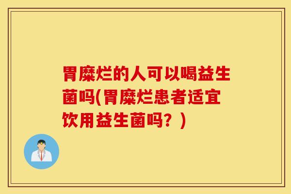 胃糜烂的人可以喝益生菌吗(胃糜烂患者适宜饮用益生菌吗？)