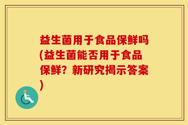 益生菌用于食品保鲜吗(益生菌能否用于食品保鲜？新研究揭示答案)