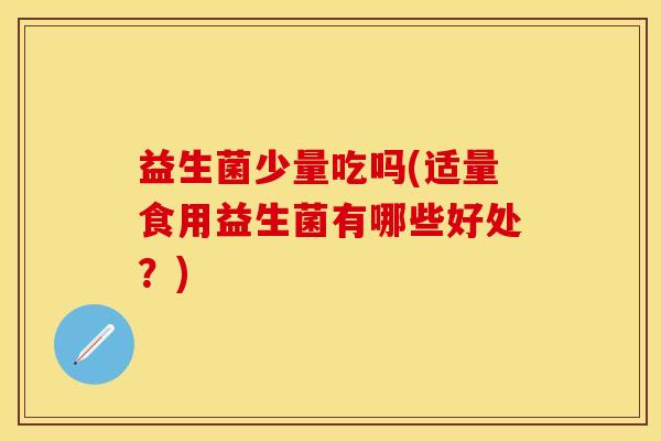 益生菌少量吃吗(适量食用益生菌有哪些好处？)