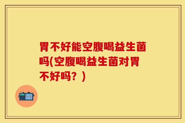 胃不好能空腹喝益生菌吗(空腹喝益生菌对胃不好吗？)