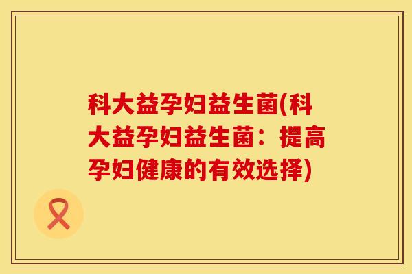 科大益孕妇益生菌(科大益孕妇益生菌：提高孕妇健康的有效选择)