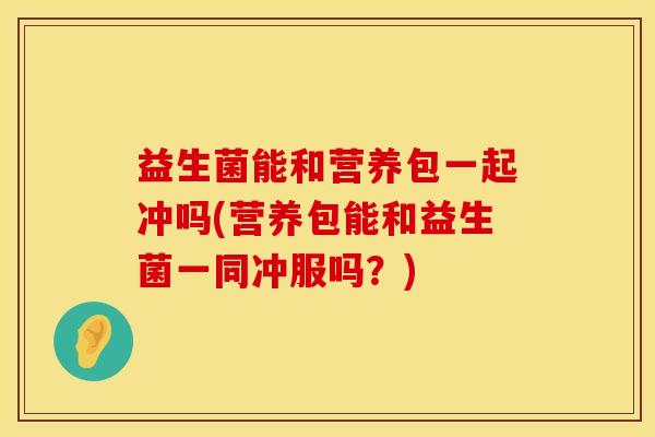 益生菌能和营养包一起冲吗(营养包能和益生菌一同冲服吗？)