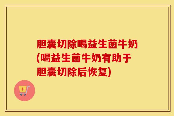 胆囊切除喝益生菌牛奶(喝益生菌牛奶有助于胆囊切除后恢复)