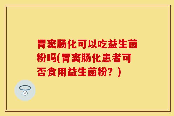 胃窦肠化可以吃益生菌粉吗(胃窦肠化患者可否食用益生菌粉？)