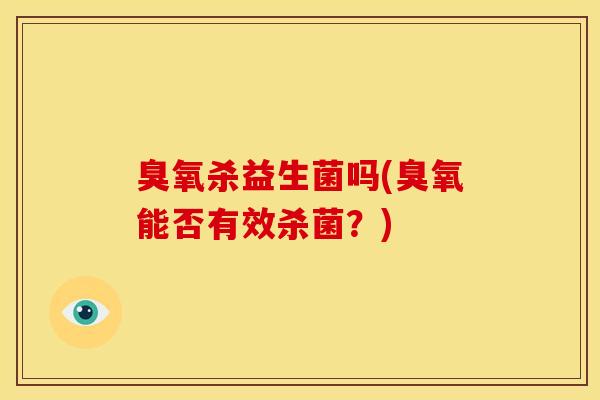 臭氧杀益生菌吗(臭氧能否有效杀菌？)