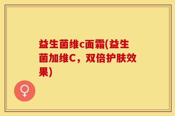 益生菌维c面霜(益生菌加维C，双倍护肤效果)