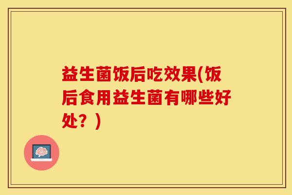 益生菌饭后吃效果(饭后食用益生菌有哪些好处？)