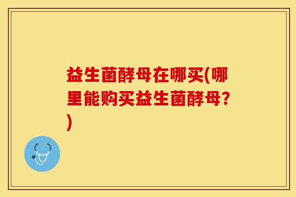 益生菌酵母在哪买(哪里能购买益生菌酵母？)
