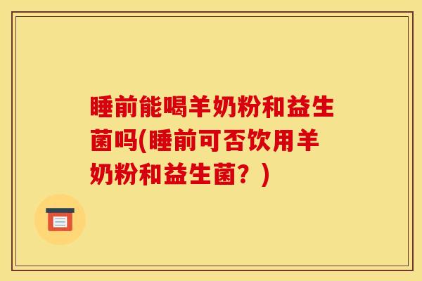 睡前能喝羊奶粉和益生菌吗(睡前可否饮用羊奶粉和益生菌？)